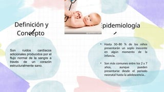 Definición y
Concepto
• Hasta 50–80 % de los niños
presentarán un soplo inocente
en algún momento de la
infancia.
• Son más comunes entre los 2 y 7
años, aunque pueden
presentarse desde el periodo
neonatal hasta la adolescencia..
Son ruidos cardíacos
adicionales producidos por el
flujo normal de la sangre a
través de un corazón
estructuralmente sano.
Epidemiología
 