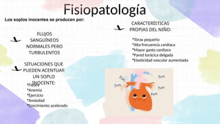 Fisiopatología
CARACTERÍSTICAS
PROPIAS DEL NIÑO:
FLUJOS
SANGUÍNEOS
NORMALES PERO
TURBULENTOS
SITUACIONES QUE
PUEDEN ACENTUAR
UN SOPLO
INOCENTE:
Los soplos inocentes se producen por:
•Tórax pequeño
•Alta frecuencia cardíaca
•Mayor gasto cardíaco
•Pared torácica delgada
•Elasticidad vascular aumentada
•Fiebre
•Anemia
•Ejercicio
•Ansiedad
•Crecimiento acelerado
 