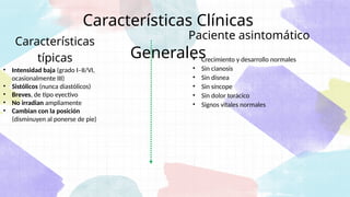 Características Clínicas
Generales
• Crecimiento y desarrollo normales
• Sin cianosis
• Sin disnea
• Sin síncope
• Sin dolor torácico
• Signos vitales normales
Paciente asintomático
• Intensidad baja (grado I–II/VI,
ocasionalmente III)
• Sistólicos (nunca diastólicos)
• Breves, de tipo eyectivo
• No irradian ampliamente
• Cambian con la posición
(disminuyen al ponerse de pie)
Características
típicas
 