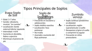 • Frecuente en escolares y
adolescentes
• Soplo sistólico eyectivo
• Localización: foco
pulmonar
• No irradia
• Asociado a aumento del
flujo pulmonar
Tipos Principales de Soplos
Inocentes
Soplo de
flujo
pulmonar
Etapa Soplo
de Still Zumbido
venoso
(venous hum)
• Edad: 3–7 años
• Sonido: vibratorio,
musical, “en cuerdas”
• Localización: borde
esternal inferior izquierdo
• Intensidad: I–II/VI
• Aumenta en decúbito,
fiebre o ejercicio
• Disminuye al ponerse de
pie
• Soplo continuo (predomina
en diástole)
• Localización: región
supraclavicular o cuello
• Desaparece al girar el cuello
o comprimir la yugular
• Frecuente en niños
preescolares
 