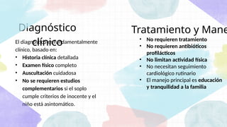 Tratamiento y Mane
El diagnóstico es fundamentalmente
clínico, basado en:
• Historia clínica detallada
• Examen físico completo
• Auscultación cuidadosa
• No se requieren estudios
complementarios si el soplo
cumple criterios de inocente y el
niño está asintomático.
Diagnóstico
clínico • No requieren tratamiento
• No requieren antibióticos
profilácticos
• No limitan actividad física
• No necesitan seguimiento
cardiológico rutinario
• El manejo principal es educación
y tranquilidad a la familia
 