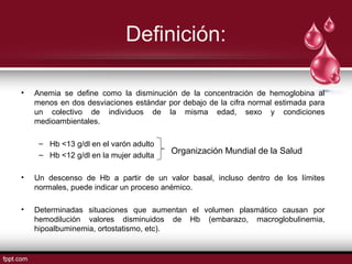 Definición: 
• Anemia se define como la disminución de la concentración de hemoglobina al 
menos en dos desviaciones estándar por debajo de la cifra normal estimada para 
un colectivo de individuos de la misma edad, sexo y condiciones 
medioambientales. 
– Hb <13 g/dl en el varón adulto 
– Hb <12 g/dl en la mujer adulta 
Organización Mundial de la Salud 
• Un descenso de Hb a partir de un valor basal, incluso dentro de los límites 
normales, puede indicar un proceso anémico. 
• Determinadas situaciones que aumentan el volumen plasmático causan por 
hemodilución valores disminuidos de Hb (embarazo, macroglobulinemia, 
hipoalbuminemia, ortostatismo, etc). 
 