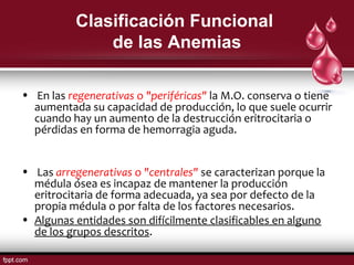Clasificación Funcional 
de las Anemias 
• En las regenerativas o "periféricas" la M.O. conserva o tiene 
aumentada su capacidad de producción, lo que suele ocurrir 
cuando hay un aumento de la destrucción eritrocitaria o 
pérdidas en forma de hemorragia aguda. 
• Las arregenerativas o "centrales" se caracterizan porque la 
médula ósea es incapaz de mantener la producción 
eritrocitaria de forma adecuada, ya sea por defecto de la 
propia médula o por falta de los factores necesarios. 
• Algunas entidades son difícilmente clasificables en alguno 
de los grupos descritos. 
 