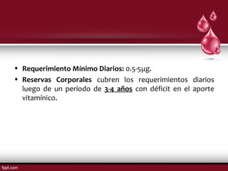 • Requerimiento Mínimo Diarios: 0.5-5μg. 
• Reservas Corporales cubren los requerimientos diarios 
luego de un periodo de 3-4 años con déficit en el aporte 
vitamínico. 
 