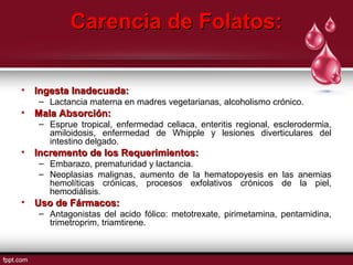 CCaarreenncciiaa ddee FFoollaattooss:: 
• IInnggeessttaa IInnaaddeeccuuaaddaa:: 
– Lactancia materna en madres vegetarianas, alcoholismo crónico. 
• MMaallaa AAbbssoorrcciióónn:: 
– Esprue tropical, enfermedad celiaca, enteritis regional, esclerodermia, 
amiloidosis, enfermedad de Whipple y lesiones diverticulares del 
intestino delgado. 
• IInnccrreemmeennttoo ddee llooss RReeqquueerriimmiieennttooss:: 
– Embarazo, prematuridad y lactancia. 
– Neoplasias malignas, aumento de la hematopoyesis en las anemias 
hemolíticas crónicas, procesos exfolativos crónicos de la piel, 
hemodiálisis. 
• UUssoo ddee FFáárrmmaaccooss:: 
– Antagonistas del acido fólico: metotrexate, pirimetamina, pentamidina, 
trimetroprim, triamtirene. 
 