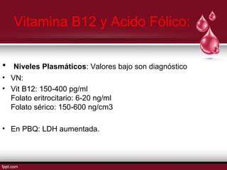 Vitamina B12 y Acido Fólico: 
• Niveles Plasmáticos: Valores bajo son diagnóstico 
• VN: 
• Vit B12: 150-400 pg/ml 
Folato eritrocitario: 6-20 ng/ml 
Folato sérico: 150-600 ng/cm3 
• En PBQ: LDH aumentada. 
 