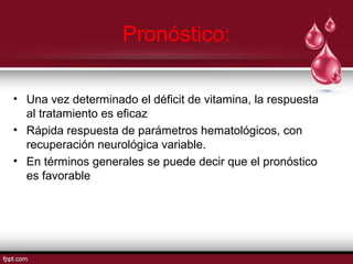 Pronóstico: 
• Una vez determinado el déficit de vitamina, la respuesta 
al tratamiento es eficaz 
• Rápida respuesta de parámetros hematológicos, con 
recuperación neurológica variable. 
• En términos generales se puede decir que el pronóstico 
es favorable 
 