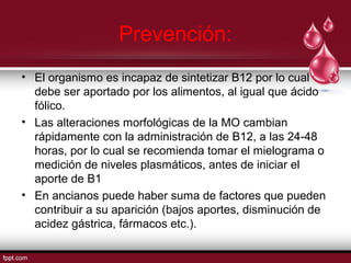Prevención: 
• El organismo es incapaz de sintetizar B12 por lo cual 
debe ser aportado por los alimentos, al igual que ácido 
fólico. 
• Las alteraciones morfológicas de la MO cambian 
rápidamente con la administración de B12, a las 24-48 
horas, por lo cual se recomienda tomar el mielograma o 
medición de niveles plasmáticos, antes de iniciar el 
aporte de B1 
• En ancianos puede haber suma de factores que pueden 
contribuir a su aparición (bajos aportes, disminución de 
acidez gástrica, fármacos etc.). 
 