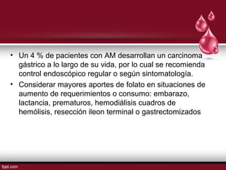 • Un 4 % de pacientes con AM desarrollan un carcinoma 
gástrico a lo largo de su vida, por lo cual se recomienda 
control endoscópico regular o según sintomatología. 
• Considerar mayores aportes de folato en situaciones de 
aumento de requerimientos o consumo: embarazo, 
lactancia, prematuros, hemodiálisis cuadros de 
hemólisis, resección ileon terminal o gastrectomizados 
 