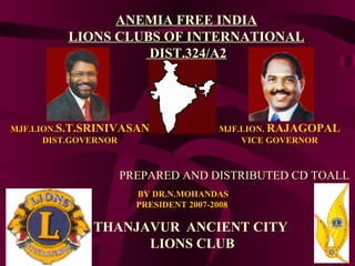 MJF.LION. S.T.SRINIVASAN DIST.GOVERNOR MJF.LION.  RAJAGOPAL VICE GOVERNOR BY DR.N.MOHANDAS PRESIDENT 2007-2008 THANJAVUR   ANCIENT CITY   LIONS CLUB ANEMIA FREE INDIA LIONS CLUBS OF INTERNATIONAL  DIST.324/A2 PREPARED AND DISTRIBUTED CD TOALL 