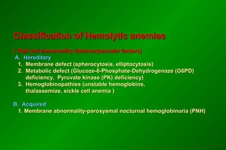 Classification of Hemolytic anemiasClassification of Hemolytic anemias
I. Red cell abnormality (Intracorpuscular factors)I. Red cell abnormality (Intracorpuscular factors)
A. HereditaryA. Hereditary
1. Membrane defect (spherocytosis, elliptocytosis)1. Membrane defect (spherocytosis, elliptocytosis)
2. Metabolic defect (Glucoze-6-Phosphate-Dehydrogenaze (G6PD)2. Metabolic defect (Glucoze-6-Phosphate-Dehydrogenaze (G6PD)
deficiency, Pyruvate kinase (PK) deficiency)deficiency, Pyruvate kinase (PK) deficiency)
3. Hemoglobinopathies (unstable hemoglobins,3. Hemoglobinopathies (unstable hemoglobins,
thalassemias, sickle cell anemia )thalassemias, sickle cell anemia )
B. AcquiredB. Acquired
1. Membrane abnormality-paroxysmal nocturnal hemoglobinuria (PNH)1. Membrane abnormality-paroxysmal nocturnal hemoglobinuria (PNH)
 