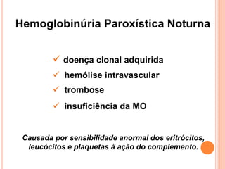 Hemoglobinúria Paroxística Noturna


          doença clonal adquirida
          hemólise intravascular
          trombose
          insuficiência da MO


 Causada por sensibilidade anormal dos eritrócitos,
  leucócitos e plaquetas à ação do complemento.
 
