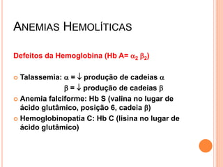 ANEMIAS HEMOLÍTICAS

Defeitos da Hemoglobina (Hb A= a2 b2)

 Talassemia: a =  produção de cadeias a
              b =  produção de cadeias b
 Anemia falciforme: Hb S (valina no lugar de
  ácido glutâmico, posição 6, cadeia b)
 Hemoglobinopatia C: Hb C (lisina no lugar de
  ácido glutâmico)
 