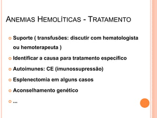 ANEMIAS HEMOLÍTICAS - TRATAMENTO

   Suporte ( transfusões: discutir com hematologista
    ou hemoterapeuta )

   Identificar a causa para tratamento específico

   Autoimunes: CE (imunossupressão)

   Esplenectomia em alguns casos

   Aconselhamento genético

   ...
 