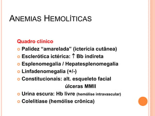 ANEMIAS HEMOLÍTICAS

 Quadro clínico
  Palidez “amarelada” (icterícia cutânea)

  Esclerótica ictérica:  Bb indireta

  Esplenomegalia / Hepatesplenomegalia

  Linfadenomegalia (+/-)

  Constitucionais: alt. esqueleto facial

                      úlceras MMII
  Urina escura: Hb livre (hemólise intravascular)

  Colelitíase (hemólise crônica)
 