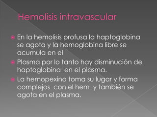  En la hemolisis profusa la haptoglobina
  se agota y la hemoglobina libre se
  acumula en el
 Plasma por lo tanto hay disminución de
  haptoglobina en el plasma.
 La hemopexina toma su lugar y forma
  complejos con el hem y también se
  agota en el plasma.
 