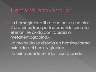 La hemoglobina libre que no se une alas
  2 proteínas transportadoras ni la excreta
  el riñón, se oxida con rapidez a
  metahemoglobina.-
 -la molécula se disocia en hemina-forma
  oxidada del hem- y globina.
 -la orina puede ser roja, rosa o parda.
 