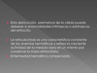    Esta destrucción prematura de la célula puede
    deberse a anormalidades intrínsecas o extrínsecas
    del eritrocito.

 La reticulocitosis es una característica constante
  de las anemias hemolíticas y refleja la creciente
  actividad de la medula ósea en un intento por
  conservar la masa eritrocitaria.
 Enfermedad hemolítica compensada
 