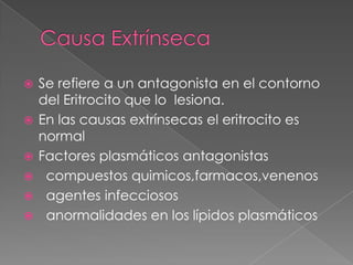    Se refiere a un antagonista en el contorno
    del Eritrocito que lo lesiona.
   En las causas extrínsecas el eritrocito es
    normal
   Factores plasmáticos antagonistas
    compuestos quimicos,farmacos,venenos
    agentes infecciosos
    anormalidades en los lípidos plasmáticos
 