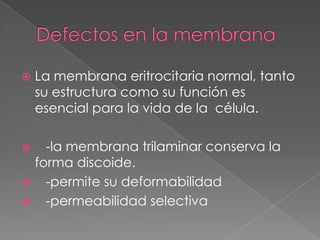   La membrana eritrocitaria normal, tanto
    su estructura como su función es
    esencial para la vida de la célula.

  -la membrana trilaminar conserva la
 forma discoide.
 -permite su deformabilidad
 -permeabilidad selectiva
 