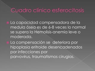  La capacidad compensadora de la
  medula ósea es de 6-8 veces lo normal
  se supera la Hemolisis-anemia leve o
  moderada.
 La compensación se deteriora por
  hipoplasia eritroide desencadenados
  por infecciones por
  parvovirus, traumatismos cirugias.
 