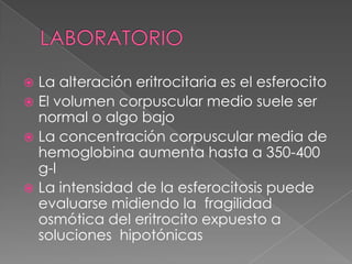  La alteración eritrocitaria es el esferocito
 El volumen corpuscular medio suele ser
  normal o algo bajo
 La concentración corpuscular media de
  hemoglobina aumenta hasta a 350-400
  g-l
 La intensidad de la esferocitosis puede
  evaluarse midiendo la fragilidad
  osmótica del eritrocito expuesto a
  soluciones hipotónicas
 