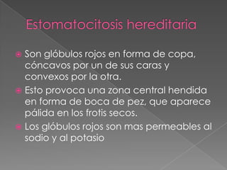  Son glóbulos rojos en forma de copa,
  cóncavos por un de sus caras y
  convexos por la otra.
 Esto provoca una zona central hendida
  en forma de boca de pez, que aparece
  pálida en los frotis secos.
 Los glóbulos rojos son mas permeables al
  sodio y al potasio
 