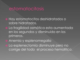  Hay estomatocitos deshidratados o
  sobre hidratados.
 La fragilidad osmótica esta aumentada
  en los segundos y disminuida en los
  primeros.
 Anemia y esplenomegalia
 La esplenectomía disminuye pero no
  corrige del todo el proceso hemolítico.
 