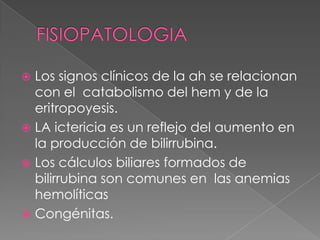  Los signos clínicos de la ah se relacionan
  con el catabolismo del hem y de la
  eritropoyesis.
 LA ictericia es un reflejo del aumento en
  la producción de bilirrubina.
 Los cálculos biliares formados de
  bilirrubina son comunes en las anemias
  hemolíticas
 Congénitas.
 