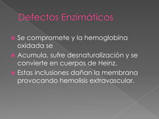  Se compromete y la hemoglobina
  oxidada se
 Acumula, sufre desnaturalización y se
  convierte en cuerpos de Heinz.
 Estas inclusiones dañan la membrana
  provocando hemolisis extravascular.
 