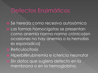  Se hereda como recesiva autosómica
 Las formas homocigotas se presentan
  como anemia normo-normo crónica(en
  ocasiones no hay anemia o la hemolisis
  es esporadica)
 Reticulocitosis
 Hiperbillirrubinemia e ictericia neonatal
 Sin datos que sugiera defecto en la
  membrana o en la hemoglobina.
 