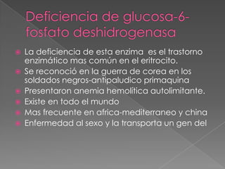    La deficiencia de esta enzima es el trastorno
    enzimático mas común en el eritrocito.
   Se reconoció en la guerra de corea en los
    soldados negros-antipaludico primaquina
   Presentaron anemia hemolítica autolimitante.
   Existe en todo el mundo
   Mas frecuente en africa-mediterraneo y china
   Enfermedad al sexo y la transporta un gen del
 