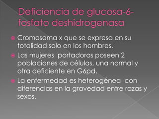  Cromosoma x que se expresa en su
  totalidad solo en los hombres.
 Las mujeres portadoras poseen 2
  poblaciones de células, una normal y
  otra deficiente en G6pd.
 La enfermedad es heterogénea con
  diferencias en la gravedad entre razas y
  sexos.
 