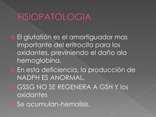  El glutatión es el amortiguador mas
  importante del eritrocito para los
  oxidantes, previniendo el daño ala
  hemoglobina.
 En esta deficiencia, la producción de
  NADPH ES ANORMAL.
 GSSG NO SE REGENERA A GSH Y los
  oxidantes
 Se acumulan-hemolisis.
 