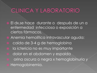    El dx.se hace durante o después de un a
    enfermedad infecciosa o exposición a
    ciertos fármacos.
   Anemia hemolítica intravascular aguda:
    caída de 3-4 g de hemoglobina
    la ictericia no es muy importante
    dolor en el abdomen y espalda
     orina oscura o negra x hemoglobinuria y
   Hemogobinemia.
 