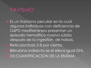  Es un trastorno peculiar en la cual
  algunos individuos con deficiencia de
  G6PD mediterránea presentan un
  episodio hemolítico masivo súbito
  después de la ingestión de habas.
 Reticulocitosis 2-8 por ciento.
 Bilirrubina indirecta se el eleva igual DHL.
 DX:CUANTIFICACION DE LA ENZIMA
 