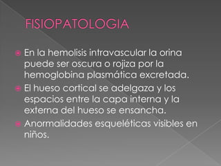  En la hemolisis intravascular la orina
  puede ser oscura o rojiza por la
  hemoglobina plasmática excretada.
 El hueso cortical se adelgaza y los
  espacios entre la capa interna y la
  externa del hueso se ensancha.
 Anormalidades esqueléticas visibles en
  niños.
 
