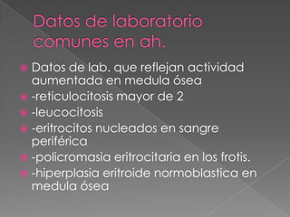  Datos de lab. que reflejan actividad
  aumentada en medula ósea
 -reticulocitosis mayor de 2
 -leucocitosis
 -eritrocitos nucleados en sangre
  periférica
 -policromasia eritrocitaria en los frotis.
 -hiperplasia eritroide normoblastica en
  medula ósea
 