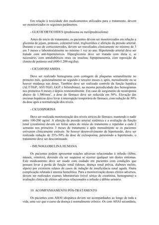 Em relação à toxicidade dos medicamentos utilizados para o tratamento, devem
ser monitorizados os seguintes parâmetros.
- GLICOCORTICOIDES (prednisona ou metilprednisolona)
Antes do início do tratamento, os pacientes devem ser monitorizados em relação a
glicemia de jejum, potássio, colesterol total, triglicerídios e aferição da pressão arterial.
Durante o uso de corticosteroides, devem ser reavaliados clinicamente no mínimo de 3
em 3 meses e laboratorialmente no mínimo 1 vez ao ano. Hipertensão arterial deve ser
tratada com anti-hipertensivos. Hiperglicemia deve ser tratada com dieta e, se
necessário, com antidiabéticos orais ou insulina; hipopotassemia, com reposição de
cloreto de potássio oral (600-1.200 mg/dia).
- CICLOFOSFAMIDA
Deve ser realizado hemograma com contagem de plaquetas semanalmente no
primeiro mês, quinzenalmente no segundo e terceiro meses e, após, mensalmente ou se
houver mudança nas doses. Também deve ser realizado controle da função hepática
(ALT/TGP, AST/TGO, GGT e bilirrubinas), na mesma periodicidade dos hemogramas
nos primeiros 6 meses e depois trimestralmente. Em caso de surgimento de neutropenia
abaixo de 1.500/mm3
, a dose do fármaco deve ser reduzida em 50%. Elevação das
enzimas hepáticas deve levar à interrupção temporária do fármaco, com redução de 50%
da dose após a normalização dos níveis.
- CICLOSPORINA
Deve ser realizada monitorização dos níveis séricos do fármaco, mantendo o nadir
entre 100-200 ng/ml. A aferição da pressão arterial sistêmica e a avaliação da função
renal (creatinina) devem ser feitas antes do início do tratamento e repetidas a cada 2
semanas nos primeiros 3 meses de tratamento e após mensalmente se os pacientes
estiverem clinicamente estáveis. Se houver desenvolvimento de hipertensão, deve ser
realizada redução de 25%-50% da dose de ciclosporina; persistindo a hipertensão, o
tratamento deve ser descontinuado.
- IMUNOGLOBULINA HUMANA
Os pacientes podem apresentar reações adversas relacionadas à infusão (febre,
náusea, vômitos), devendo ela ser suspensa se ocorrer qualquer um destes sintomas.
Este medicamento deve ser usado com cuidado em pacientes com condições que
possam levar à perda de função renal (idosos, doença renal prévia, diabetes melito,
sépsis) por existirem relatos de casos de indução de insuficiência renal aguda. Outra
complicação relatada é anemia hemolítica. Para a monitorização destes efeitos adversos,
devem ser realizados exames laboratoriais (nível sérico de creatinina, hemograma) e
avaliação clínica de efeitos adversos relacionados a infusão e débito urinário.
10. ACOMPANHAMENTO PÓS-TRATAMENTO
Os pacientes com AHAI idiopática devem ser acompanhados ao longo de toda a
vida, uma vez que o curso da doença é normalmente crônico. Os com AHAI secundária,
 