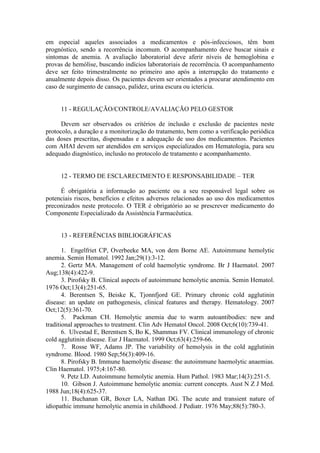 em especial aqueles associados a medicamentos e pós-infecciosos, têm bom
prognóstico, sendo a recorrência incomum. O acompanhamento deve buscar sinais e
sintomas de anemia. A avaliação laboratorial deve aferir níveis de hemoglobina e
provas de hemólise, buscando indícios laboratoriais de recorrência. O acompanhamento
deve ser feito trimestralmente no primeiro ano após a interrupção do tratamento e
anualmente depois disso. Os pacientes devem ser orientados a procurar atendimento em
caso de surgimento de cansaço, palidez, urina escura ou icterícia.
11 - REGULAÇÃO/CONTROLE/AVALIAÇÃO PELO GESTOR
Devem ser observados os critérios de inclusão e exclusão de pacientes neste
protocolo, a duração e a monitorização do tratamento, bem como a verificação periódica
das doses prescritas, dispensadas e a adequação de uso dos medicamentos. Pacientes
com AHAI devem ser atendidos em serviços especializados em Hematologia, para seu
adequado diagnóstico, inclusão no protocolo de tratamento e acompanhamento.
12 - TERMO DE ESCLARECIMENTO E RESPONSABILIDADE – TER
É obrigatória a informação ao paciente ou a seu responsável legal sobre os
potenciais riscos, benefícios e efeitos adversos relacionados ao uso dos medicamentos
preconizados neste protocolo. O TER é obrigatório ao se prescrever medicamento do
Componente Especializado da Assistência Farmacêutica.
13 - REFERÊNCIAS BIBLIOGRÁFICAS
1. Engelfriet CP, Overbeeke MA, von dem Borne AE. Autoimmune hemolytic
anemia. Semin Hematol. 1992 Jan;29(1):3-12.
2. Gertz MA. Management of cold haemolytic syndrome. Br J Haematol. 2007
Aug;138(4):422-9.
3. Pirofsky B. Clinical aspects of autoimmune hemolytic anemia. Semin Hematol.
1976 Oct;13(4):251-65.
4. Berentsen S, Beiske K, Tjonnfjord GE. Primary chronic cold agglutinin
disease: an update on pathogenesis, clinical features and therapy. Hematology. 2007
Oct;12(5):361-70.
5. Packman CH. Hemolytic anemia due to warm autoantibodies: new and
traditional approaches to treatment. Clin Adv Hematol Oncol. 2008 Oct;6(10):739-41.
6. Ulvestad E, Berentsen S, Bo K, Shammas FV. Clinical immunology of chronic
cold agglutinin disease. Eur J Haematol. 1999 Oct;63(4):259-66.
7. Rosse WF, Adams JP. The variability of hemolysis in the cold agglutinin
syndrome. Blood. 1980 Sep;56(3):409-16.
8. Pirofsky B. Immune haemolytic disease: the autoimmune haemolytic anaemias.
Clin Haematol. 1975;4:167-80.
9. Petz LD. Autoimmune hemolytic anemia. Hum Pathol. 1983 Mar;14(3):251-5.
10. Gibson J. Autoimmune hemolytic anemia: current concepts. Aust N Z J Med.
1988 Jun;18(4):625-37.
11. Buchanan GR, Boxer LA, Nathan DG. The acute and transient nature of
idiopathic immune hemolytic anemia in childhood. J Pediatr. 1976 May;88(5):780-3.
 