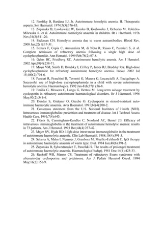 12. Pirofsky B, Bardana EJ, Jr. Autoimmune hemolytic anemia. II. Therapeutic
aspects. Ser Haematol. 1974;7(3):376-85.
13. Zupanska B, Lawkowicz W, Gorska B, Kozlowska J, Ochocka M, Rokicka-
Milewska R, et al. Autoimmune haemolytic anaemia in children. Br J Haematol. 1976
Nov;34(3):511-20.
14. Packman CH. Hemolytic anemia due to warm autoantibodies. Blood Rev.
2008 Jan;22(1):17-31.
15. Ferrara F, Copia C, Annunziata M, di Noto R, Russo C, Palmieri S, et al.
Complete remission of refractory anemia following a single high dose of
cyclophosphamide. Ann Hematol. 1999 Feb;78(2):87-8.
16. Gehrs BC, Friedberg RC. Autoimmune hemolytic anemia. Am J Hematol.
2002 Apr;69(4):258-71.
17. Moyo VM, Smith D, Brodsky I, Crilley P, Jones RJ, Brodsky RA. High-dose
cyclophosphamide for refractory autoimmune hemolytic anemia. Blood. 2002 Jul
15;100(2):704-6.
18. Panceri R, Fraschini D, Tornotti G, Masera G, Locasciulli A, Bacigalupo A.
Successful use of high-dose cyclophosphamide in a child with severe autoimmune
hemolytic anemia. Haematologica. 1992 Jan-Feb;77(1):76-8.
19. Emilia G, Messora C, Longo G, Bertesi M. Long-term salvage treatment by
cyclosporin in refractory autoimmune haematological disorders. Br J Haematol. 1996
May;93(2):341-4.
20. Dundar S, Ozdemir O, Ozcebe O. Cyclosporin in steroid-resistant auto-
immune haemolytic anaemia. Acta Haematol. 1991;86(4):200-2.
21. Consensus statement from the U.S. National Institutes of Health (NIH).
Intravenous immunoglobulin: prevention and treatment of disease. Int J Technol Assess
Health Care. 1991;7(4):643.
22. Flores G, Cunningham-Rundles C, Newland AC, Bussel JB. Efficacy of
intravenous immunoglobulin in the treatment of autoimmune hemolytic anemia: results
in 73 patients. Am J Hematol. 1993 Dec;44(4):237-42.
23. Majer RV, Hyde RD. High-dose intravenous immunoglobulin in the treatment
of autoimmune haemolytic anaemia. Clin Lab Haematol. 1988;10(4):391-5.
24. Salama A, Mahn I, Neuzner J, Graubner M, Mueller-Eckhardt C. IgG therapy
in autoimmune haemolytic anaemia of warm type. Blut. 1984 Jun;48(6):391-2.
25. Zupanska B, Sylwestrowicz T, Pawelski S. The results of prolonged treatment
of autoimmune haemolytic anaemia. Haematologia (Budap). 1981 Dec;14(4):425-33.
26. Rackoff WR, Manno CS. Treatment of refractaroy Evans syndrome with
alternate-day cyclosporine and prednisone. Am J Pediatr Hematol Oncol. 1994
May;16(2):156-9.
 
