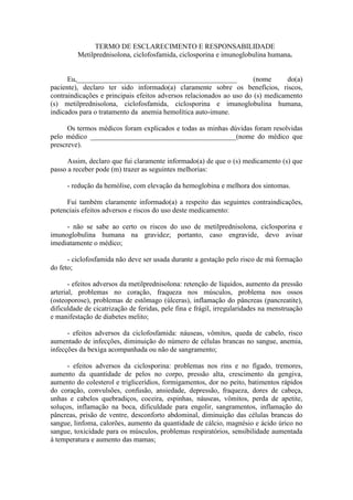 TERMO DE ESCLARECIMENTO E RESPONSABILIDADE
Metilprednisolona, ciclofosfamida, ciclosporina e imunoglobulina humana.
Eu,_____________________________________________ (nome do(a)
paciente), declaro ter sido informado(a) claramente sobre os benefícios, riscos,
contraindicações e principais efeitos adversos relacionados ao uso do (s) medicamento
(s) metilprednisolona, ciclofosfamida, ciclosporina e imunoglobulina humana,
indicados para o tratamento da anemia hemolítica auto-imune.
Os termos médicos foram explicados e todas as minhas dúvidas foram resolvidas
pelo médico _________________________________________(nome do médico que
prescreve).
Assim, declaro que fui claramente informado(a) de que o (s) medicamento (s) que
passo a receber pode (m) trazer as seguintes melhorias:
- redução da hemólise, com elevação da hemoglobina e melhora dos sintomas.
Fui também claramente informado(a) a respeito das seguintes contraindicações,
potenciais efeitos adversos e riscos do uso deste medicamento:
- não se sabe ao certo os riscos do uso de metilprednisolona, ciclosporina e
imunoglobulina humana na gravidez; portanto, caso engravide, devo avisar
imediatamente o médico;
- ciclofosfamida não deve ser usada durante a gestação pelo risco de má formação
do feto;
- efeitos adversos da metilprednisolona: retenção de líquidos, aumento da pressão
arterial, problemas no coração, fraqueza nos músculos, problema nos ossos
(osteoporose), problemas de estômago (úlceras), inflamação do pâncreas (pancreatite),
dificuldade de cicatrização de feridas, pele fina e frágil, irregularidades na menstruação
e manifestação de diabetes melito;
- efeitos adversos da ciclofosfamida: náuseas, vômitos, queda de cabelo, risco
aumentado de infecções, diminuição do número de células brancas no sangue, anemia,
infecções da bexiga acompanhada ou não de sangramento;
- efeitos adversos da ciclosporina: problemas nos rins e no fígado, tremores,
aumento da quantidade de pelos no corpo, pressão alta, crescimento da gengiva,
aumento do colesterol e triglicerídios, formigamentos, dor no peito, batimentos rápidos
do coração, convulsões, confusão, ansiedade, depressão, fraqueza, dores de cabeça,
unhas e cabelos quebradiços, coceira, espinhas, náuseas, vômitos, perda de apetite,
soluços, inflamação na boca, dificuldade para engolir, sangramentos, inflamação do
pâncreas, prisão de ventre, desconforto abdominal, diminuição das células brancas do
sangue, linfoma, calorões, aumento da quantidade de cálcio, magnésio e ácido úrico no
sangue, toxicidade para os músculos, problemas respiratórios, sensibilidade aumentada
à temperatura e aumento das mamas;
 
