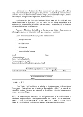 - efeitos adversos da imunoglobulina humana: dor de cabeça, calafrios, febre,
reações no local de aplicação da injeção (dor, coceira e vermelhidão), problemas renais
(aumento dos níveis de creatinina e ureia no sangue, insuficiência renal aguda, necrose
tubular aguda, nefropatia tubular proximal, nefrose osmótica);
Estou ciente de que este medicamento somente pode ser utilizado por mim,
comprometendo-me a devolvê-lo caso não queira ou não possa utilizá-lo ou se o
tratamento for interrompido. Sei também que continuarei a ser atendido(a), inclusive em
caso de desistir de usar o medicamento.
Autorizo o Ministério da Saúde e as Secretarias de Saúde a fazerem uso de
informações relativas ao tratamento, desde que assegurado o anonimato.
O meu tratamento constará dos seguintes medicamentos:
( ) metilprednisolona
( ) ciclofosfamida
( ) ciclosporina
( ) imunoglobulina humana
Local: Data:
Nome do paciente:
Cartão Nacional de Saúde:
Nome do responsável legal:
Documento de identificação do responsável legal:
_____________________________________
Assinatura do paciente ou do responsável legal
Médico Responsável: CRM: UF:
___________________________
Assinatura e carimbo do médico
Data:____________________
OBSERVAÇÃO:
Este Termo é obrigatório ao se solicitar o fornecimento de medicamento do
Componente Especializado de Assistência Farmacêutica (CEAF) e deverá ser
preenchido em duas vias: uma será arquivada na farmácia, e a outra, entregue ao usuário
ou a seu responsável legal.
NOTA: A administração intravenosa de metilprednisolona e de ciclofosfamida é
compatível, respectivamente, com os procedimentos 0303020016 - PULSOTERAPIA I
(POR APLICAÇÃO) e 0303020024 - PULSOTERAPIA II (POR APLICAÇÃO), da
Tabela de Procedimentos, Medicamentos, Órteses, Próteses e Materiais do SUS.
 