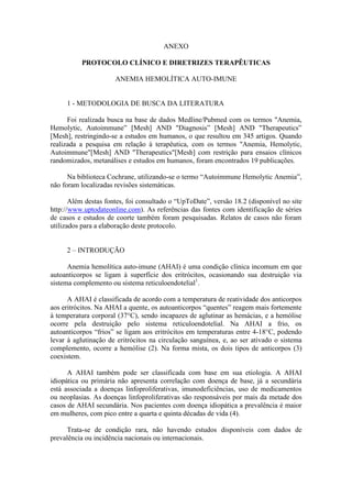 ANEXO
PROTOCOLO CLÍNICO E DIRETRIZES TERAPÊUTICAS
ANEMIA HEMOLÍTICA AUTO-IMUNE
1 - METODOLOGIA DE BUSCA DA LITERATURA
Foi realizada busca na base de dados Medline/Pubmed com os termos "Anemia,
Hemolytic, Autoimmune” [Mesh] AND "Diagnosis” [Mesh] AND "Therapeutics”
[Mesh], restringindo-se a estudos em humanos, o que resultou em 345 artigos. Quando
realizada a pesquisa em relação à terapêutica, com os termos "Anemia, Hemolytic,
Autoimmune"[Mesh] AND "Therapeutics"[Mesh] com restrição para ensaios clínicos
randomizados, metanálises e estudos em humanos, foram encontrados 19 publicações.
Na biblioteca Cochrane, utilizando-se o termo “Autoimmune Hemolytic Anemia”,
não foram localizadas revisões sistemáticas.
Além destas fontes, foi consultado o “UpToDate”, versão 18.2 (disponível no site
http://www.uptodateonline.com). As referências das fontes com identificação de séries
de casos e estudos de coorte também foram pesquisadas. Relatos de casos não foram
utilizados para a elaboração deste protocolo.
2 – INTRODUÇÃO
Anemia hemolítica auto-imune (AHAI) é uma condição clínica incomum em que
autoanticorpos se ligam à superfície dos eritrócitos, ocasionando sua destruição via
sistema complemento ou sistema reticuloendotelial1
.
A AHAI é classificada de acordo com a temperatura de reatividade dos anticorpos
aos eritrócitos. Na AHAI a quente, os autoanticorpos “quentes” reagem mais fortemente
à temperatura corporal (37°C), sendo incapazes de aglutinar as hemácias, e a hemólise
ocorre pela destruição pelo sistema reticuloendotelial. Na AHAI a frio, os
autoanticorpos “frios” se ligam aos eritrócitos em temperaturas entre 4-18°C, podendo
levar à aglutinação de eritrócitos na circulação sanguínea, e, ao ser ativado o sistema
complemento, ocorre a hemólise (2). Na forma mista, os dois tipos de anticorpos (3)
coexistem.
A AHAI também pode ser classificada com base em sua etiologia. A AHAI
idiopática ou primária não apresenta correlação com doença de base, já a secundária
está associada a doenças linfoproliferativas, imunodeficiências, uso de medicamentos
ou neoplasias. As doenças linfoproliferativas são responsáveis por mais da metade dos
casos de AHAI secundária. Nos pacientes com doença idiopática a prevalência é maior
em mulheres, com pico entre a quarta e quinta décadas de vida (4).
Trata-se de condição rara, não havendo estudos disponíveis com dados de
prevalência ou incidência nacionais ou internacionais.
 