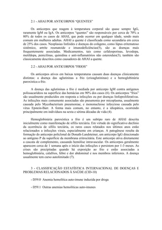 2.1 - AHAI POR ANTICORPOS “QUENTES”
Os anticorpos que reagem à temperatura corporal são quase sempre IgG,
raramente IgM ou IgA. Os anticorpos “quentes” são responsáveis por cerca de 70% a
80% de todos os casos de AHAI, que pode ocorrer em qualquer idade, sendo mais
comum em mulheres adultas. AHAI a quente é classificada como secundária em cerca
de 25% dos casos. Neoplasias linfoides e doenças do colágeno, como lúpus eritematoso
sistêmico, artrite reumatoide e imunodeficiências(5), são as doenças mais
frequentemente associadas. Medicamentos, tais como cefalosporinas, levodopa,
metildopa, penicilinas, quinidina e anti-inflamatórios não esteroidais(3), também são
classicamente descritos como causadores de AHAI a quente.
2.2 - AHAI POR ANTICORPOS "FRIOS”
Os anticorpos ativos em baixas temperaturas causam duas doenças clinicamente
distintas: a doença das aglutininas a frio (crioaglutininas) e a hemoglobinúria
paroxística a frio.
A doença das aglutininas a frio é mediada por anticorpo IgM contra antígenos
polissacarídeos na superfície das hemácias em 90% dos casos (6). Os anticorpos “frios”
são usualmente produzidos em resposta a infecções ou por doenças linfoproliferativas.
As infecções mais comumente associadas são pneumonia por micoplasma, usualmente
causada pelo Mycobacterium pneumoniae, e mononucleose infecciosa causada pelo
vírus Epstein-Barr. A forma mais comum, no entanto, é a idiopática, ocorrendo
principalmente em indivíduos na sexta e sétima décadas de vida (4).
Hemoglobinúria paroxística a frio é um subtipo raro de AHAI descrita
inicialmente como manifestação de sífilis terciária. Em virtude do significativo declínio
da ocorrência de sífilis terciária, os raros casos relatados nos últimos anos estão
relacionados a infecções virais, especialmente em crianças. A patogênese resulta da
formação do anticorpo policlonal de Donath-Landsteiner, um anticorpo IgG direcionado
ao antígeno P da superfície da membrana eritrocitária. Este anticorpo ativa diretamente
a cascata de complemento, causando hemólise intravascular. Os anticorpos geralmente
aparecem cerca de 1 semana após o início das infecções e persistem por 1-3 meses. As
crises são precipitadas quando há exposição ao frio e estão associadas a
hemoglobinúria, calafrios, febre e dor abdominal e nos membros inferiores. A doença
usualmente tem curso autolimitado (7).
3 - CLASSIFICAÇÃO ESTATÍSTICA INTERNACIONAL DE DOENÇAS E
PROBLEMAS RELACIONADOS À SAÚDE (CID-10)
- D59.0 Anemia hemolítica auto-imune induzida por droga
- D59.1 Outras anemias hemolíticas auto-imunes
 