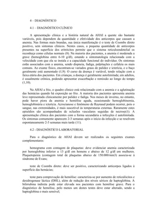 4 – DIAGNÓSTICO
4.1 – DIAGNÓSTICO CLÍNICO
A apresentação clínica e a história natural da AHAI a quente são bastante
variáveis, pois dependem da quantidade e efetividade dos anticorpos que causam a
anemia. Nas formas mais brandas, sua única manifestação é o teste de Coombs direto
positivo, sem sintomas clínicos. Nestes casos, a pequena quantidade de anticorpos
presentes na superfície dos eritrócitos permite que o sistema reticuloendotelial os
reconheça como células normais (8). Na maioria dos pacientes, a anemia é moderada a
grave (hemoglobina entre 6-10 g/dl), estando a sintomatologia relacionada com a
velocidade com que ela se instala e a capacidade funcional do indivíduo. Os sintomas
estão associados com a anemia, sendo dispneia, fadiga, palpitações e cefaleia os mais
comuns. Ao exame físico, encontram-se variados graus de palidez e icterícia, e o baço
geralmente está aumentado (1,9). O curso da doença é variável, tendo relação com a
faixa etária dos pacientes. Em crianças, a doença é geralmente autolimitada; em adultos,
é usualmente crônica, podendo apresentar exacerbação e remissão ao longo do tempo
(1,10).
Na AHAI a frio, o quadro clínico está relacionado com a anemia e a aglutinação
das hemácias quando há exposição ao frio. A maioria dos pacientes apresenta anemia
leve representada clinicamente por palidez e fadiga. Nos meses de inverno, no entanto,
pode haver piora da anemia e hemólise aguda, ocasionando hemoglobinemia,
hemoglobinúria e icterícia. Acrocianose e fenômeno de Raynaud podem ocorrer, pois o
sangue, nas extremidades, é mais suscetível às temperaturas externas. Raramente estes
episódios são acompanhados de oclusões vasculares seguidas de necrose(1). A
apresentação clínica dos pacientes com a forma secundária a infecções é autolimitada.
Os sintomas comumente aparecem 2-3 semanas após o início da infecção e se resolvem
espontaneamente 2-3 semanas mais tarde (11).
4.2 - DIAGNÓSTICO LABORATORIAL
Para o diagnóstico de AHAI devem ser realizados os seguintes exames
complementares:
hemograma com contagem de plaquetas: deve evidenciar anemia caracterizada
por hemoglobina inferior a 13 g/dl em homens e abaixo de 12 g/dl em mulheres.
Plaquetopenia (contagem total de plaquetas abaixo de 150.000/mm3) associa-se à
síndrome de Evans;
teste de Coombs direto: deve ser positivo, caracterizando anticorpos ligados à
superfície das hemácias;
teste para comprovação de hemólise: caracteriza-se por aumento de reticulócitos e
desidrogenase láctica (DHL), além de redução dos níveis séricos de haptoglobina. A
bilirrubina indireta pode estar elevada nos pacientes com hemólise grave. Para o
diagnóstico de hemólise, pelo menos um destes testes deve estar alterado, sendo a
haptoglobina o mais sensível;
 