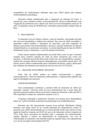 insatisfatória aos medicamentos utilizados tanto para AHAI quanto para púrpura
trombocitopênica imunológica.
Inexistem estudos randomizados para o tratamento da síndrome de Evans. A
maioria dos casos relatados recebeu corticosteróides(26). Inicia-se habitualmente com
1mg/kg/dia de prednisona com o objetivo de elevar os níveis hemoglobina acima de 10
g/dl e as plaquetas acima de 50.000/mm(3), realizando posteriormente redução lenta da
base.
8 – TRATAMENTO
O tratamento tem por objetivo reduzir o grau de hemólise, acarretando elevação
dos níveis de hemoglobina e melhora dos sintomas. Nos casos de AHAI secundária, é
importante realizar também o tratamento da causa-base, seja pela suspensão de
fármacos que possam estar desencadeando o processo, seja pelo tratamento de doenças
linfoproliferativas ou autoimunes associadas. A correta identificação do tipo de AHAI é
fundamental, já que o tratamento e o curso da doença são distintos.
Vários autores indicam suplementação com ácido fólico, uma vez que o consumo
medular dessa vitamina aumenta em razão da maior eritropoese que ocorre nos
pacientes. A deficiência do ácido fólico pode resultar em crise megaloblástica, quando a
medula não consegue fabricar hemácias adequadamente, acarretando anemia grave. Há
poucos ensaios clínicos randomizados para o tratamento da doença, sendo a maior parte
das evidências de tratamento proveniente de série de casos (4,5,15,19,20,22).
8.1 - AHAI POR ANTICORPOS “QUENTES”
Neste tipo de AHAI, podem ser usados corticosteroides e agentes
imunossupressores. Além do tratamento medicamentoso, a esplenectomia também tem
papel na abordagem dos pacientes.
CORTICOSTEROIDES
Estes medicamentos constituem a primeira linha de tratamento da AHAI por
anticorpos “quentes”. Diversas séries de casos demonstraram que a maior parte dos
pacientes apresenta melhora clínica na primeira semana de tratamento, sendo que 80% a
90% respondem à terapia nas 3 primeiras semanas (3,8,13).
O fármaco empregado é prednisona. Pacientes com anemia grave (hemoglobina
abaixo de 7 g/dl) necessitam usualmente de pulsoterapia com metilprednisolona.
Pacientes que não apresentaram resposta nesse período dificilmente obterão
benefício com tempo maior de uso. Estudo publicado por Zupanska(13) avaliou 97
pacientes com AHAI, demonstrando que os corticosteroides foram mais efetivos na fase
aguda da hemólise (resposta em 68,6%) do que na do tratamento crônico (resposta em
35%). Pode haver recorrência da hemólise após a suspensão dos corticosteroides,
estando indicado o reinício da administração do medicamento. Em caso de
refratariedade ao tratamento, está indicada terapia de segunda linha, com esplenectomia
ou o uso de um agente imunossupressor(9,14).
 