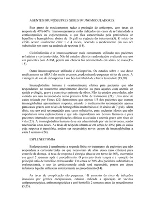 AGENTES IMUNOSSUPRES SORES/IMUNOMODULADORES
Este grupo de medicamentos reduz a produção de anticorpos, com taxas de
resposta de 40%-60%. Imunossupressores estão indicados em casos de refratariedade a
corticosteroides ou esplenectomia, o que fica caracterizado pela persistência de
hemólise e hemoglobina abaixo de 10 g/dl na vigência do tratamento(5). O início do
efeito ocorre usualmente entre 1 e 4 meses, devendo o medicamento em uso ser
substituído por outro na ausência de resposta (14).
Ciclofosfamida é o imunossupressor mais comumente utilizado nos pacientes
refratários a corticosteroides. Não há estudos clínicos randomizados avaliando seu uso
em pacientes com AHAI, porém sua eficácia foi documentada em séries de casos(15-
18).
Outro imunossupressor utilizado é ciclosporina. Os estudos sobre o uso deste
medicamento na AHAI são muito escassos, predominando pequenas séries de casos. A
vantagem do uso de ciclosporina é sua boa tolerabilidade e baixa toxicidade (19,20).
Imunoglobulina humana é ocasionalmente efetiva para pacientes que não
responderam ao tratamento anteriormente descrito ou para aqueles com anemia de
rápida evolução, grave e com risco iminente de óbito. Não há estudos controlados, não
estando seu uso recomendado como primeira linha de tratamento (21). Uma série de
casos relatada por Flores (22) demonstrou que apenas 1/3 dos pacientes que usaram
imunoglobulina apresentaram resposta, estando o medicamento recomendado apenas
para casos graves com níveis de hemoglobina muito baixos (Hb abaixo de 7 g/dl). Além
disto, seu uso está recomendado para casos refratários, para pacientes idosos que não
suportariam uma esplenectomia e que não responderam aos demais fármacos e para
pacientes internados com complicações clínicas associadas e anemia grave com risco de
vida (23). A imunoglobulina humana deve ser administrada por via intravenosa, sendo
necessárias altas doses. As taxas de resposta situam-se em cerca de 40%; para os casos
cuja resposta é transitória, podem ser necessários novos cursos de imunoglobulina a
cada 3 semanas (24).
ESPLENECTOMIA
Esplenectomia é usualmente a segunda linha no tratamento de pacientes que não
respondem a corticosteroides ou que necessitam de altas doses (uso crônico) para
controle da doença. A taxa de resposta à cirurgia situa-se em torno de 66%, ocorrendo
em geral 2 semanas após o procedimento. O princípio desta terapia é a remoção do
principal sítio de hemólise extravascular. Em cerca de 50% dos pacientes submetidos à
esplenectomia, o uso de corticosteroide ainda será necessário, porém em doses
inferiores àquelas utilizadas anteriormente ao procedimento(14).
As taxas de complicação são pequenas. Há aumento do risco de infecções
invasivas por germes encapsulados, estando indicada a aplicação de vacinas
antipneumocócica, antimeningocócica e anti-hemófilo 2 semanas antes do procedimento
(5,25).
 