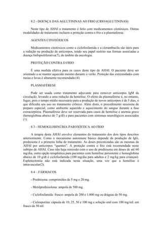 8.2 - DOENÇA DAS AGLUTININAS AO FRIO (CRIOAGLUTININAS)
Neste tipo de AHAI o tratamento é feito com medicamentos citotóxicos. Outras
modalidades de tratamento incluem a proteção contra o frio e a plasmaferese.
AGENTES CITOTÓXICOS
Medicamentos citotóxicos como a ciclofosfamida e a clorambucila são úteis para
a redução na produção de anticorpos, tendo seu papel restrito nas formas associadas a
doença linfoproliferativa(7), do âmbito da oncologia.
PROTEÇÃO CONTRA O FRIO
É uma medida efetiva para os casos deste tipo de AHAI. O paciente deve ser
orientado a se manter aquecido mesmo durante o verão. Proteção das extremidades com
meias e luvas é altamente recomendada (4).
PLASMAFÉRESE
Pode ser usada como tratamento adjuvante para remover anticorpos IgM da
circulação, levando a uma redução da hemólise. O efeito da plasmaférese é, no entanto,
fugaz, pois o tempo médio necessário para a produção de novos anticorpos é de 5 dias, o
que dificulta seu uso no tratamento crônico. Além disto, o procedimento necessita de
preparo especial, como ambiente aquecido e aquecimento do sangue durante a fase
extracorpórea. Plasmaférese deve ser reservada para casos de hemólise e anemia grave
(hemoglobina abaixo de 7 g/dl) e para pacientes com sintomas neurológicos associados
(1).
8.3 - HEMOGLOBINÚRIA PAROXÍSTICA AO FRIO
A terapia desta AHAI envolve elementos do tratamento dos dois tipos descritos
anteriormente. Como o mecanismo autoimune básico depende da produção de IgG,
prednisona é a primeira linha de tratamento. As doses preconizadas são as mesmas da
AHAI por anticorpos “quentes”. A proteção contra o frio está recomendada neste
subtipo de AHAI. Caso não haja remissão com o uso de prednisona em doses de até 60
mg/dia, outra opção terapêutica para pacientes com hemólise persistente e hemoglobina
abaixo de 10 g/dl é ciclofosfamida (100 mg/dia para adultos e 2 mg/kg para crianças).
Esplenectomia não está indicada nesta situação, uma vez que a hemólise é
intravascular(2).
8.4 – FÁRMACOS
- Prednisona: comprimidos de 5 mg e 20 mg.
- Metilprednisolona: ampola de 500 mg.
- Ciclofosfamida: frasco- ampola de 200 e 1.000 mg ou drágeas de 50 mg.
- Ciclosporina: cápsula de 10, 25, 50 e 100 mg e solução oral com 100 mg/mL em
frasco de 50 ml.
 