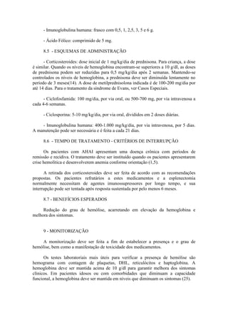 - Imunoglobulina humana: frasco com 0,5, 1, 2,5, 3, 5 e 6 g.
- Ácido Fólico: comprimido de 5 mg.
8.5 - ESQUEMAS DE ADMINISTRAÇÃO
- Corticosteroides: dose inicial de 1 mg/kg/dia de prednisona. Para criança, a dose
é similar. Quando os níveis de hemoglobina encontram-se superiores a 10 g/dl, as doses
de prednisona podem ser reduzidas para 0,5 mg/kg/dia após 2 semanas. Mantendo-se
controlados os níveis de hemoglobina, a prednisona deve ser diminuída lentamente no
período de 3 meses(14). A dose de metilprednisolona indicada é de 100-200 mg/dia por
até 14 dias. Para o tratamento da síndrome de Evans, ver Casos Especiais.
- Ciclofosfamida: 100 mg/dia, por via oral, ou 500-700 mg, por via intravenosa a
cada 4-6 semanas.
- Ciclosporina: 5-10 mg/kg/dia, por via oral, divididos em 2 doses diárias.
- Imunoglobulina humana: 400-1.000 mg/kg/dia, por via intravenosa, por 5 dias.
A manutenção pode ser necessária e é feita a cada 21 dias.
8.6 - TEMPO DE TRATAMENTO - CRITÉRIOS DE INTERRUPÇÃO
Os pacientes com AHAI apresentam uma doença crônica com períodos de
remissão e recidiva. O tratamento deve ser instituído quando os pacientes apresentarem
crise hemolítica e desenvolverem anemia conforme orientação (1,5).
A retirada dos corticosteroides deve ser feita de acordo com as recomendações
propostas. Os pacientes refratários a estes medicamentos e a esplenectomia
normalmente necessitam de agentes imunossupressores por longo tempo, e sua
interrupção pode ser tentada após resposta sustentada por pelo menos 6 meses.
8.7 - BENEFÍCIOS ESPERADOS
Redução do grau de hemólise, acarretando em elevação da hemoglobina e
melhora dos sintomas.
9 - MONITORIZAÇÃO
A monitorização deve ser feita a fim de estabelecer a presença e o grau de
hemólise, bem como a manifestação de toxicidade dos medicamentos.
Os testes laboratoriais mais úteis para verificar a presença de hemólise são
hemograma com contagem de plaquetas, DHL, reticulócitos e haptoglobina. A
hemoglobina deve ser mantida acima de 10 g/dl para garantir melhora dos sintomas
clínicos. Em pacientes idosos ou com comorbidades que diminuam a capacidade
funcional, a hemoglobina deve ser mantida em níveis que diminuam os sintomas (25).
 